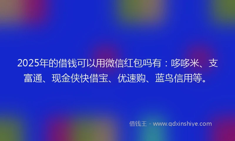 2025年的借钱可以用微信红包吗有：哆哆米、支富通、现金侠快借宝、优速购、蓝鸟信用等。
