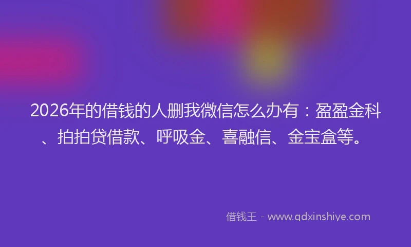 2026年的借钱的人删我微信怎么办有：盈盈金科、拍拍贷借款、呼吸金、喜融信、金宝盒等。