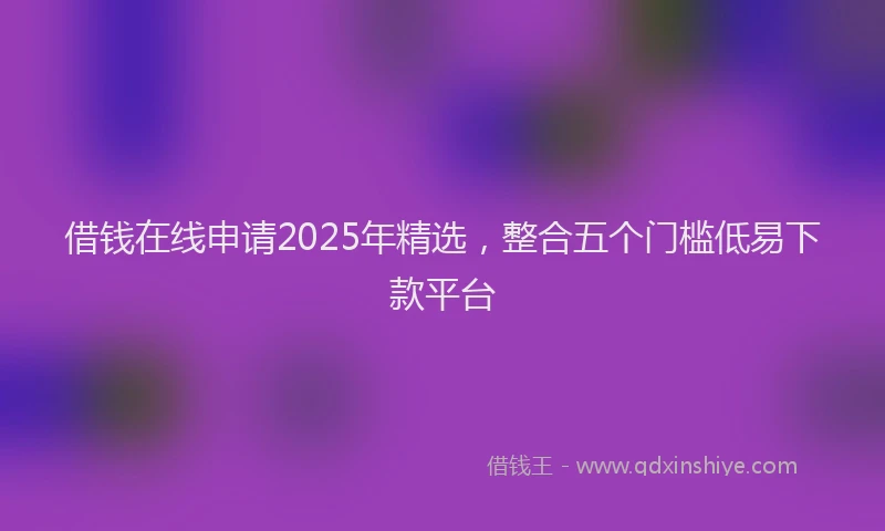 借钱在线申请2025年精选，整合五个门槛低易下款平台