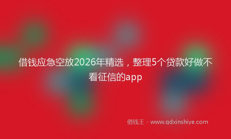 借钱应急空放2026年精选，整理5个贷款好做不看征信的app