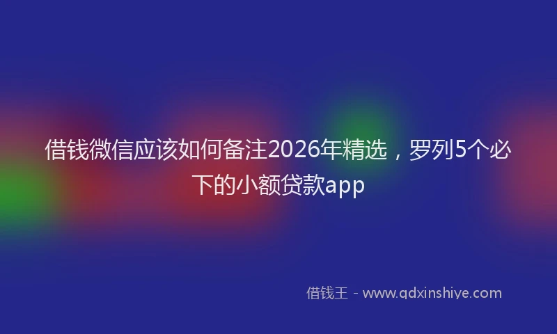 借钱微信应该如何备注2026年精选，罗列5个必下的小额贷款app
