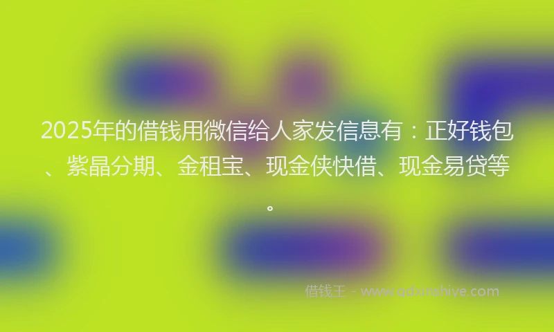 2025年的借钱用微信给人家发信息有：正好钱包、紫晶分期、金租宝、现金侠快借、现金易贷等。