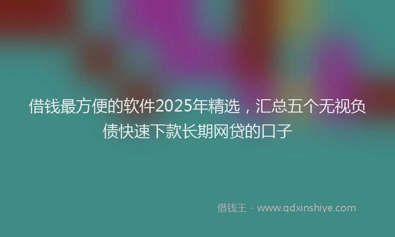 借钱最方便的软件2025年精选，汇总五个无视负债快速下款长期网贷的口子