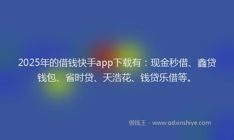 2025年的借钱快手app下载有：现金秒借、鑫贷钱包、省时贷、天浩花、钱贷乐借等。