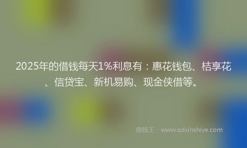 2025年的借钱每天1%利息有：惠花钱包、桔享花、信贷宝、新机易购、现金侠借等。