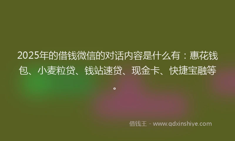2025年的借钱微信的对话内容是什么有：惠花钱包、小麦粒贷、钱站速贷、现金卡、快捷宝融等。