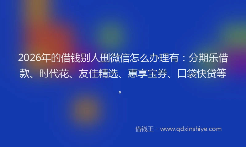 2026年的借钱别人删微信怎么办理有:分期乐借款、时代花、友佳精选、惠享宝券、口袋快贷等。