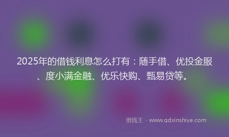 2025年的借钱利息怎么打有：随手借、优投金服、度小满金融、优乐快购、甄易贷等。