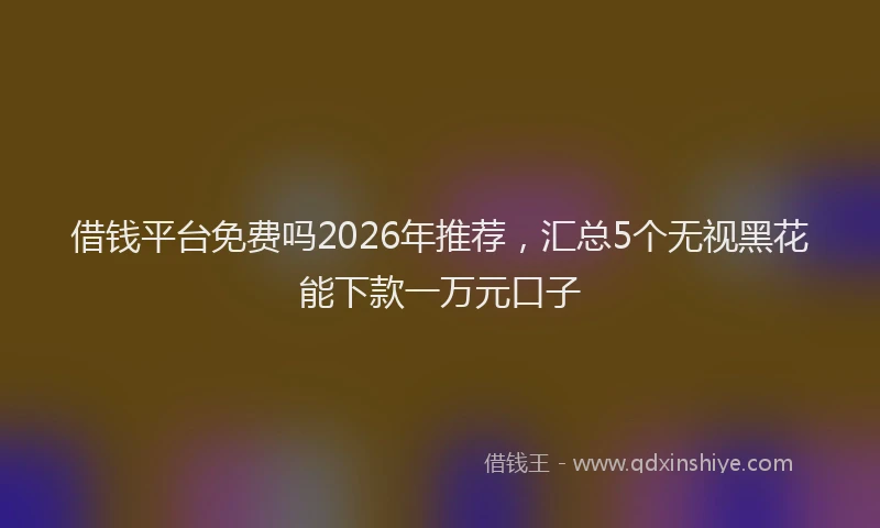 借钱平台免费吗2026年推荐，汇总5个无视黑花能下款一万元口子