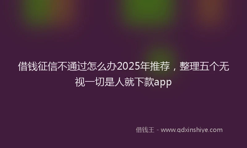 借钱征信不通过怎么办2025年推荐，整理五个无视一切是人就下款app