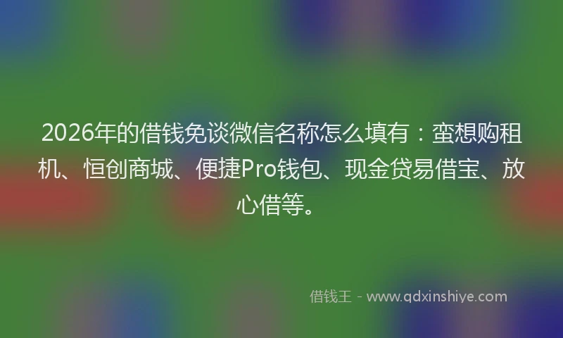 2026年的借钱免谈微信名称怎么填有：蛮想购租机、恒创商城、便捷Pro钱包、现金贷易借宝、放心借等。
