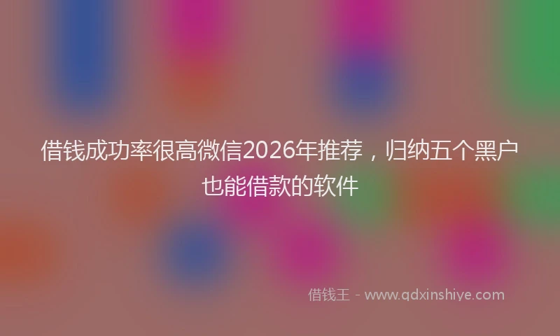 借钱成功率很高微信2026年推荐，归纳五个黑户也能借款的软件
