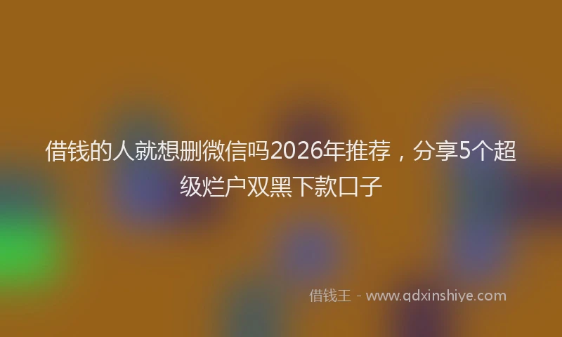借钱的人就想删微信吗2026年推荐，分享5个超级烂户双黑下款口子