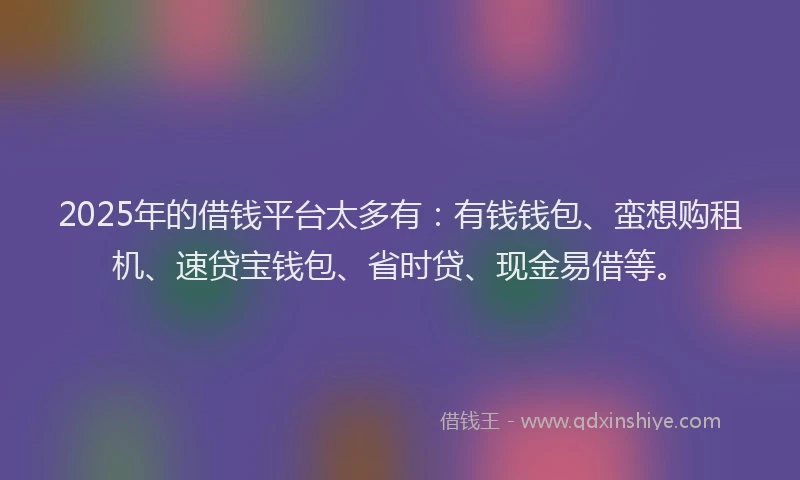 2025年的借钱平台太多有：有钱钱包、蛮想购租机、速贷宝钱包、省时贷、现金易借等。