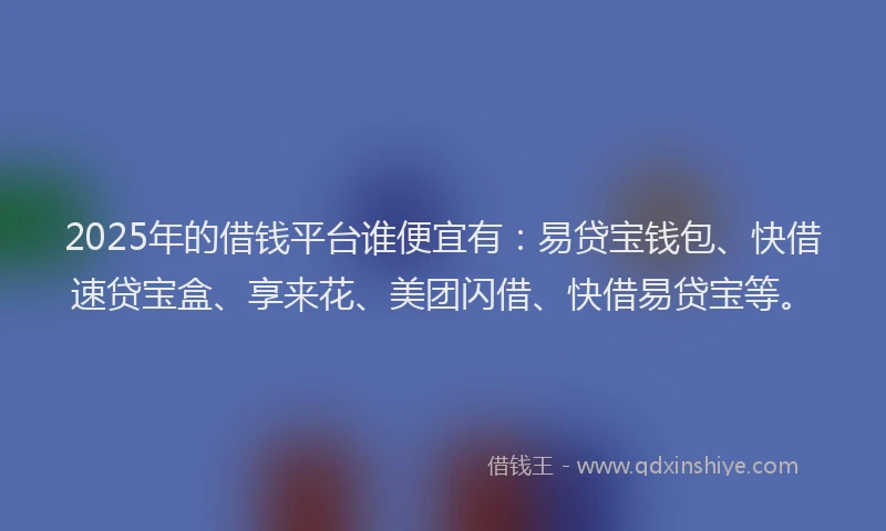 2025年的借钱平台谁便宜有：易贷宝钱包、快借速贷宝盒、享来花、美团闪借、快借易贷宝等。