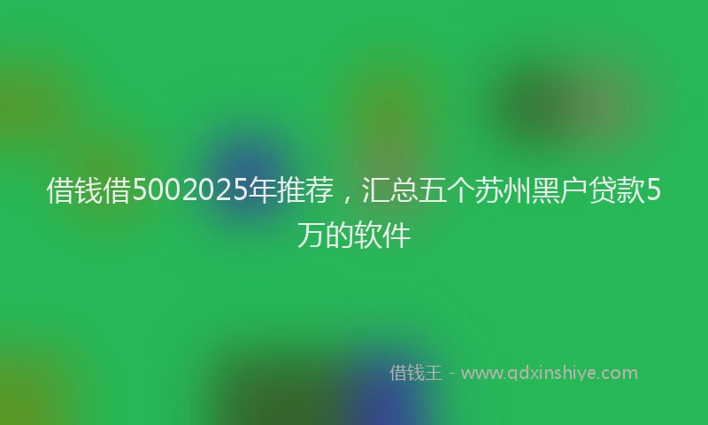 借钱借5002025年推荐，汇总五个苏州黑户贷款5万的软件
