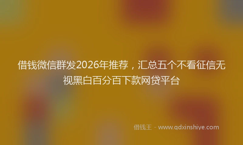借钱微信群发2026年推荐，汇总五个不看征信无视黑白百分百下款网贷平台