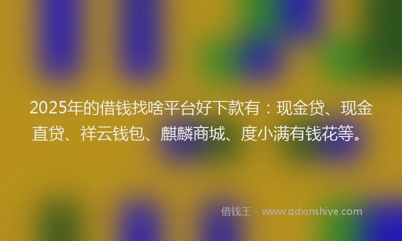 2025年的借钱找啥平台好下款有：现金贷、现金直贷、祥云钱包、麒麟商城、度小满有钱花等。