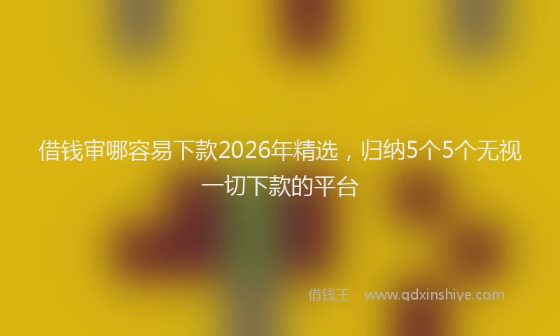 借钱审哪容易下款2026年精选，归纳5个5个无视一切下款的平台