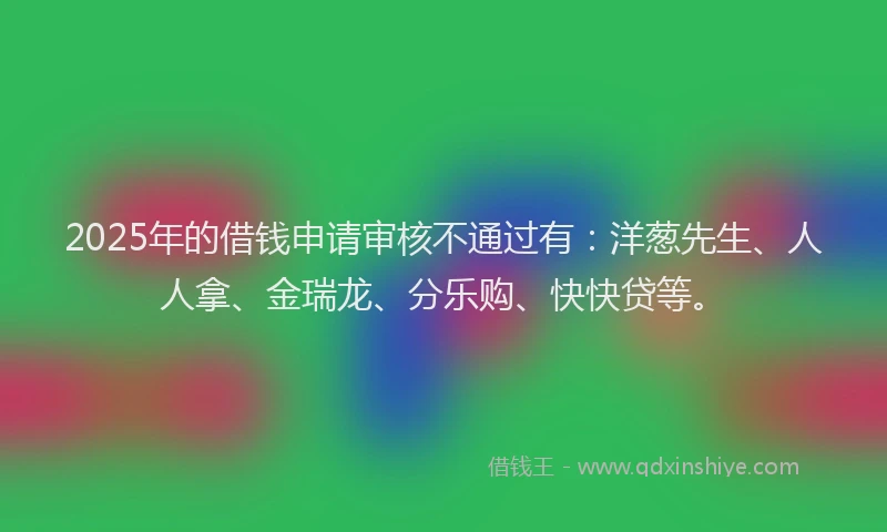 2025年的借钱申请审核不通过有:洋葱先生、人人拿、金瑞龙、分乐购、快快贷等。