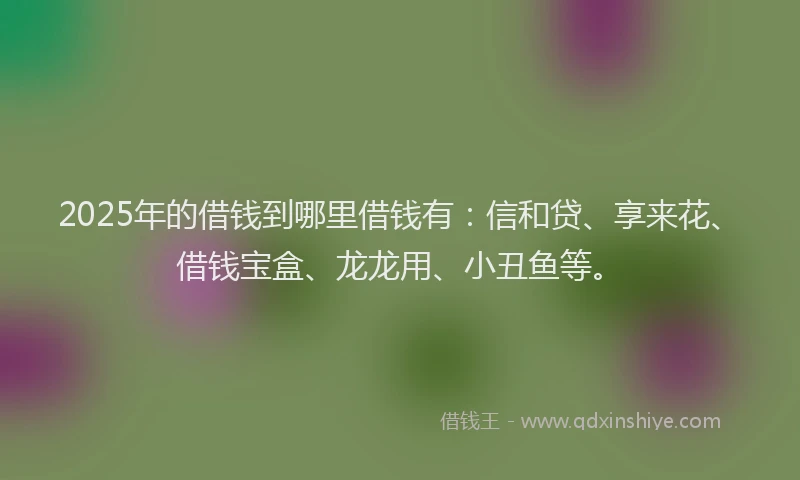 2025年的借钱到哪里借钱有：信和贷、享来花、借钱宝盒、龙龙用、小丑鱼等。