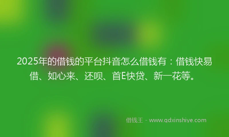 2025年的借钱的平台抖音怎么借钱有：借钱快易借、如心来、还呗、首E快贷、新一花等。