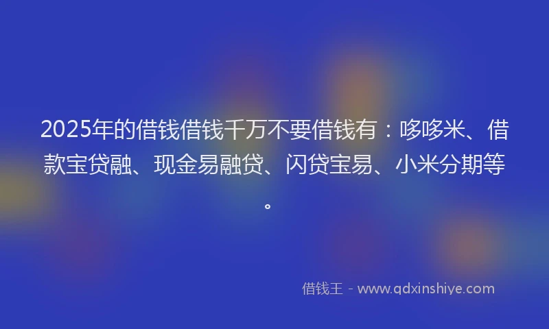 2025年的借钱借钱千万不要借钱有：哆哆米、借款宝贷融、现金易融贷、闪贷宝易、小米分期等。