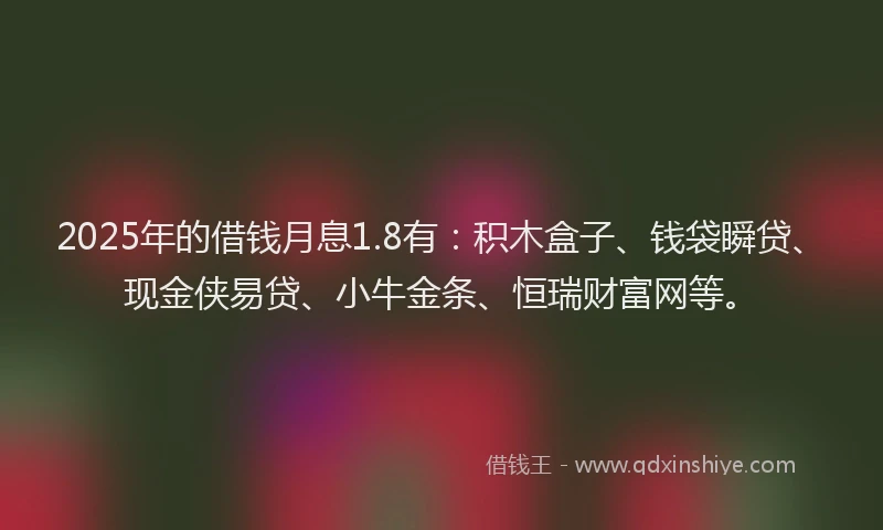 2025年的借钱月息1.8有：积木盒子、钱袋瞬贷、现金侠易贷、小牛金条、恒瑞财富网等。