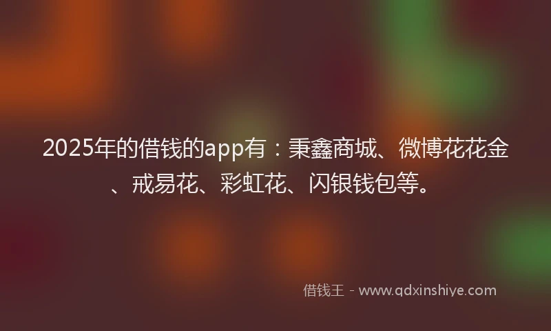 2025年的借钱的app有:秉鑫商城、微博花花金、戒易花、彩虹花、闪银钱包等。