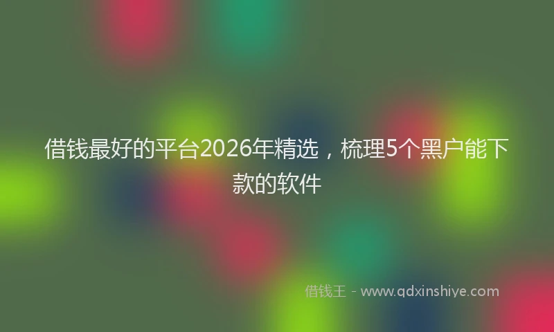 借钱最好的平台2026年精选，梳理5个黑户能下款的软件