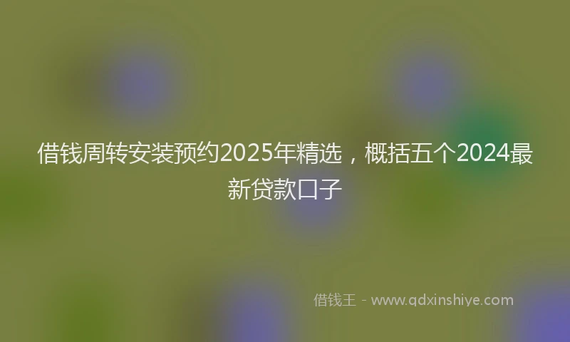 借钱周转安装预约2025年精选，概括五个2024最新贷款口子