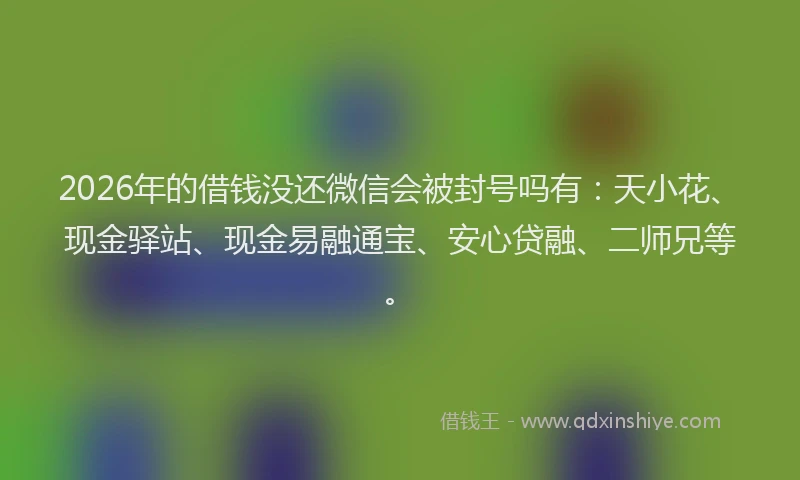 2026年的借钱没还微信会被封号吗有：天小花、现金驿站、现金易融通宝、安心贷融、二师兄等。