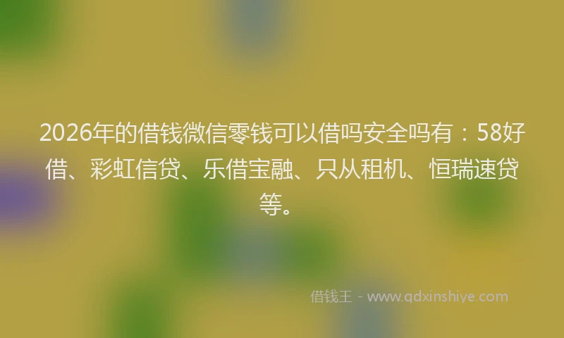 2026年的借钱微信零钱可以借吗安全吗有：58好借、彩虹信贷、乐借宝融、只从租机、恒瑞速贷等。