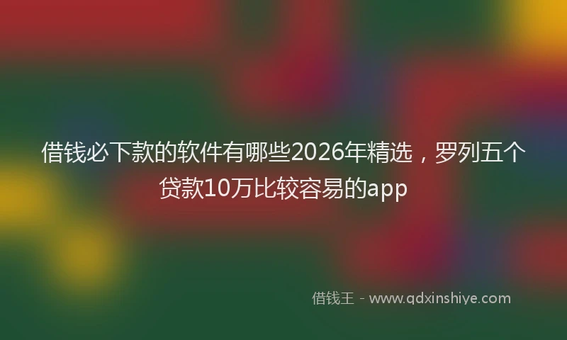 借钱必下款的软件有哪些2026年精选，罗列五个贷款10万比较容易的app