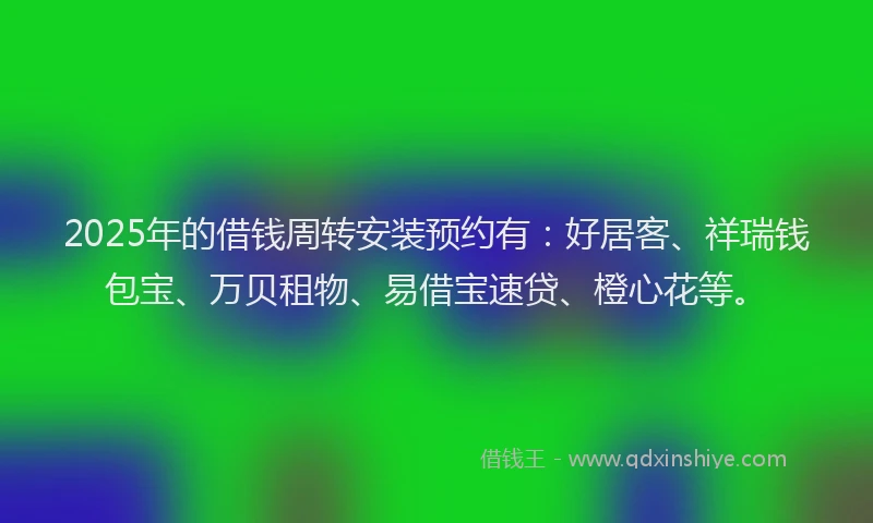 2025年的借钱周转安装预约有：好居客、祥瑞钱包宝、万贝租物、易借宝速贷、橙心花等。