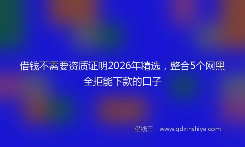 借钱不需要资质证明2026年精选，整合5个网黑全拒能下款的口子
