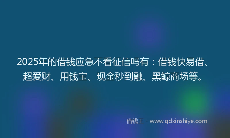 2025年的借钱应急不看征信吗有：借钱快易借、超爱财、用钱宝、现金秒到融、黑鲸商场等。