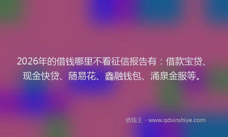 2026年的借钱哪里不看征信报告有：借款宝贷、现金快贷、随易花、鑫融钱包、涌泉金服等。