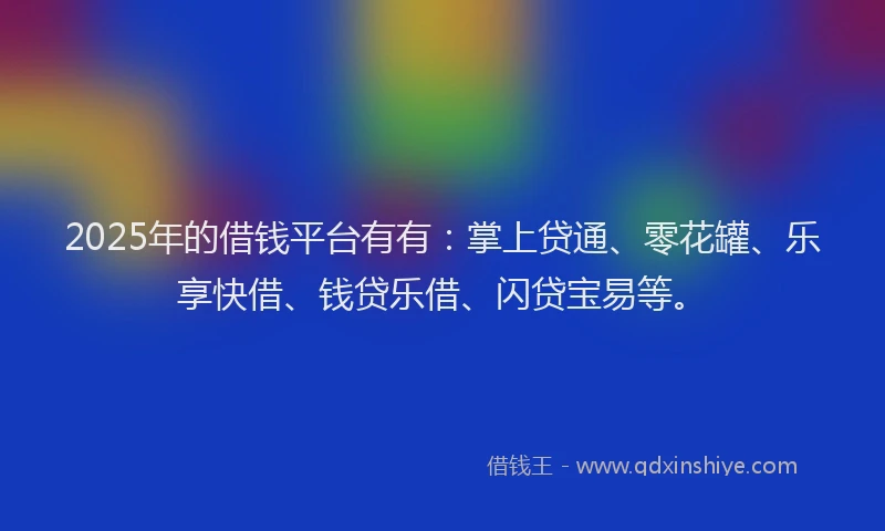 2025年的借钱平台有有：掌上贷通、零花罐、乐享快借、钱贷乐借、闪贷宝易等。