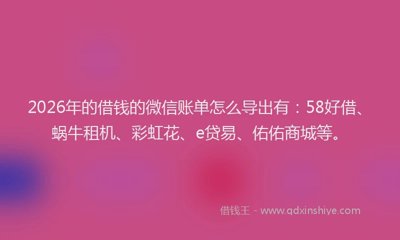 2026年的借钱的微信账单怎么导出有:58好借、蜗牛租机、彩虹花、e贷易、佑佑商城等。