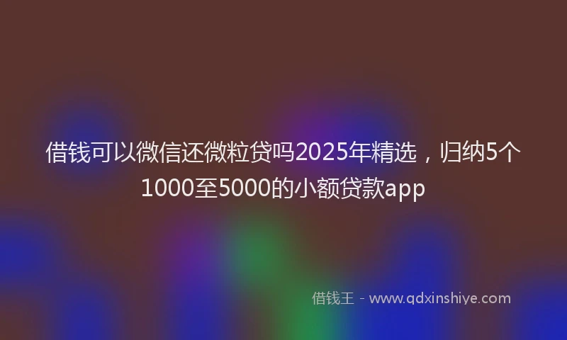 借钱可以微信还微粒贷吗2025年精选，归纳5个1000至5000的小额贷款app