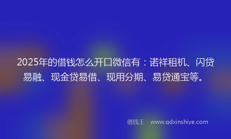 2025年的借钱怎么开口微信有：诺祥租机、闪贷易融、现金贷易借、现用分期、易贷通宝等。