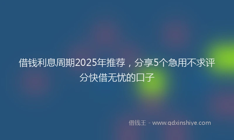 借钱利息周期2025年推荐，分享5个急用不求评分快借无忧的口子