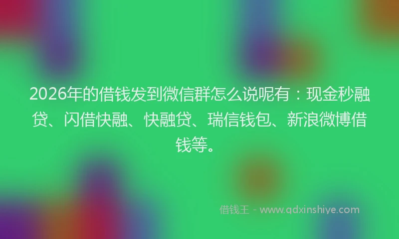 2026年的借钱发到微信群怎么说呢有：现金秒融贷、闪借快融、快融贷、瑞信钱包、新浪微博借钱等。