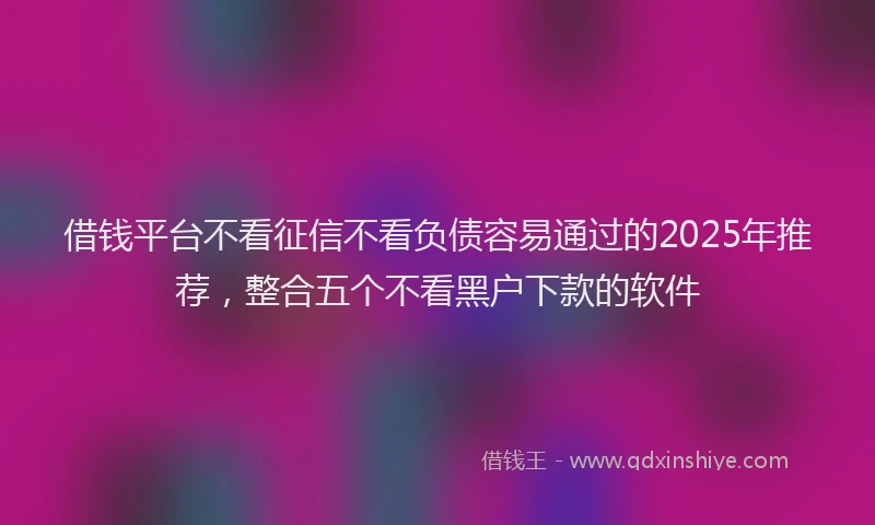 借钱平台不看征信不看负债容易通过的2025年推荐，整合五个不看黑户下款的软件