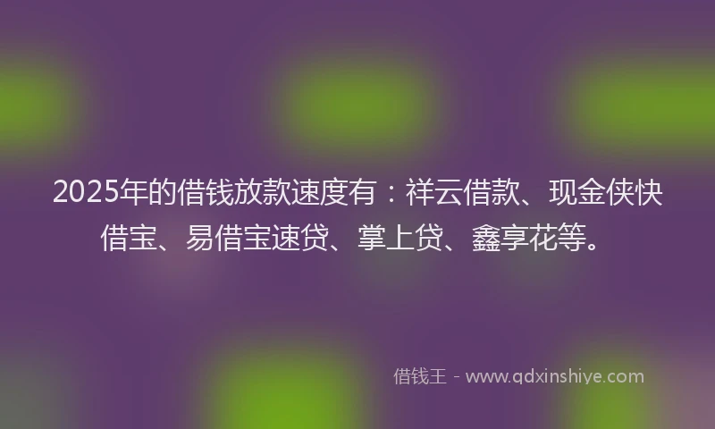 2025年的借钱放款速度有：祥云借款、现金侠快借宝、易借宝速贷、掌上贷、鑫享花等。