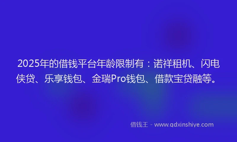 2025年的借钱平台年龄限制有：诺祥租机、闪电侠贷、乐享钱包、金瑞Pro钱包、借款宝贷融等。