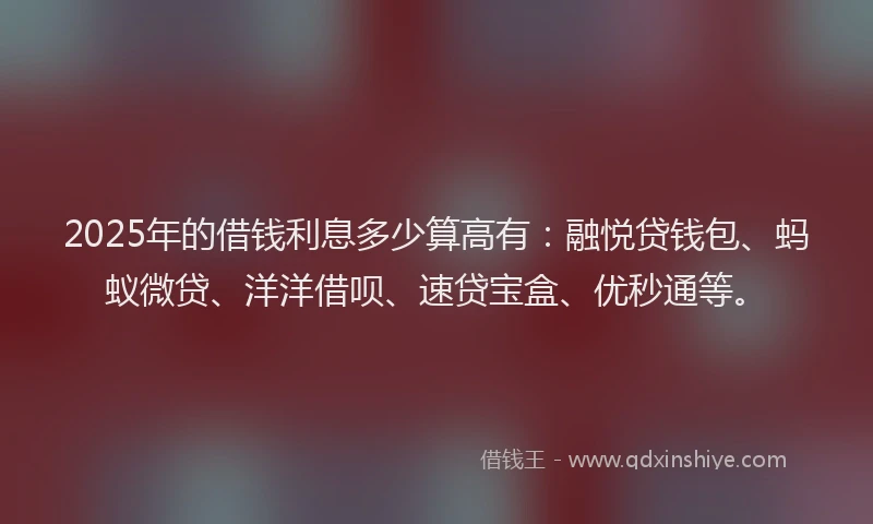 2025年的借钱利息多少算高有：融悦贷钱包、蚂蚁微贷、洋洋借呗、速贷宝盒、优秒通等。