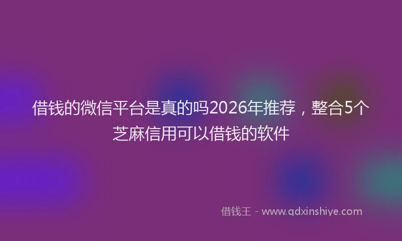 借钱的微信平台是真的吗2026年推荐，整合5个芝麻信用可以借钱的软件