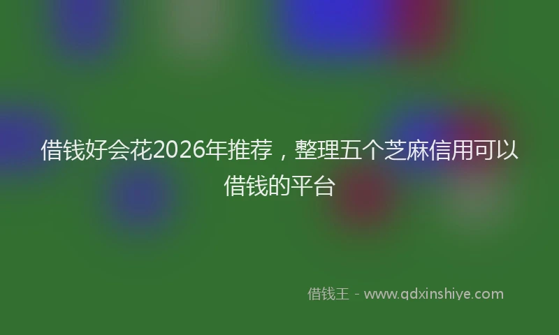 借钱好会花2026年推荐,整理五个芝麻信用可以借钱的平台
